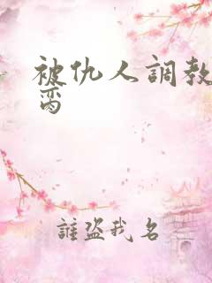 被仇人调教成禁脔