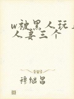 w被黑人玩弄的人妻三个