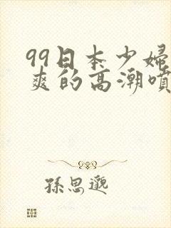 99日本少妇被爽的高潮喷水