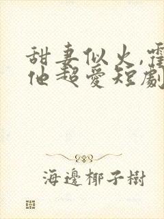 甜妻似火,霍爷他超爱短剧观看