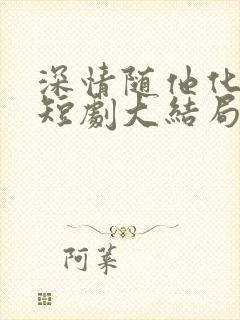 深情随他化风去短剧大结局