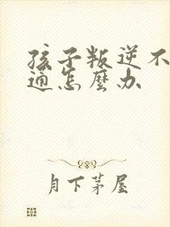 孩子叛逆不好沟通怎么办