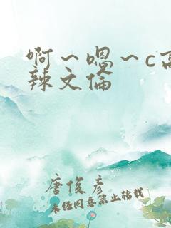 啊~嗯~c高h辣文伦