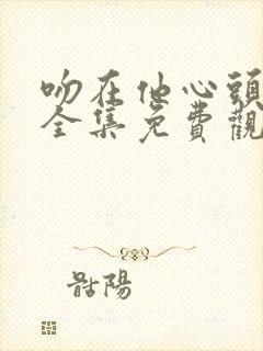 吻在他心头短剧全集免费观看