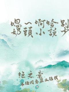 嗯～啊哈别揉我奶头小说少妇