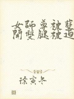 女师尊被孽徒扒开双腿被迫承欢