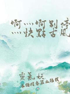 啊灬啊别停灬啊灬快点古风