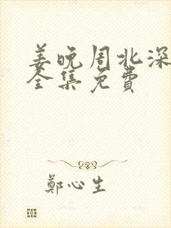 姜晚周北深短剧全集免费