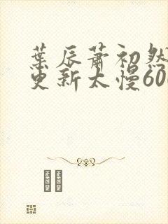 叶辰萧初然刚刚更新太慢600集