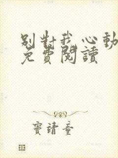 别对我心动全文免费阅读