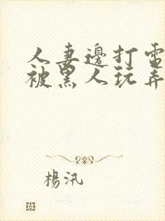 人妻边打电话边被黑人玩弄