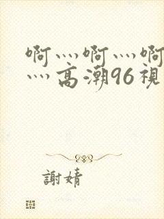 啊灬啊灬啊灬快灬高潮96视频