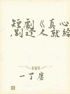 短剧《真心很贵,别逢人就给》全集