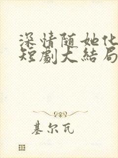 深情随她化风去短剧大结局