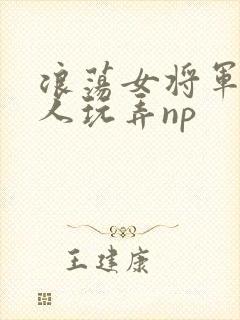 浪荡女将军被多人玩弄np