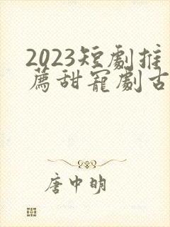 2023短剧推荐甜宠剧古装