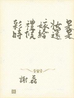 彩礼嫁妆是订婚时候给还是结婚时候给