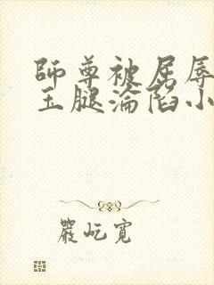 师尊被屈辱打开玉腿沦陷小说