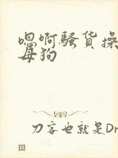 嗯啊骚货操死小母狗