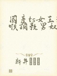国产ts女王深喉调教男奴