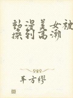 动漫美女被男生操到高潮