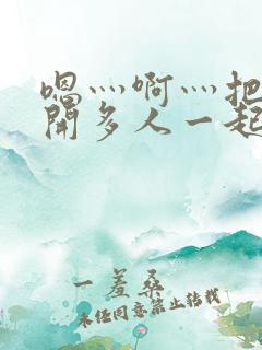 嗯灬啊灬把腿张开多人一起嘿咻