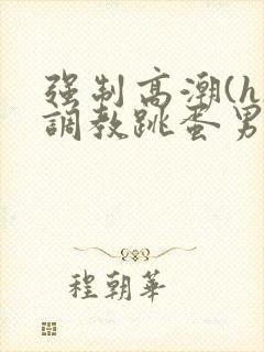 强制高潮(h)调教跳蛋男男小说