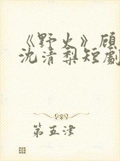 《野火》顾衍,沈清梨短剧免费观看