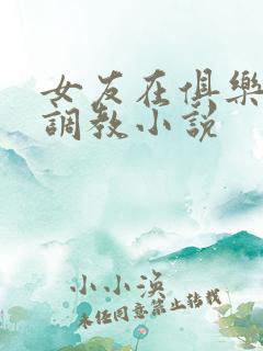 女友在俱乐部被调教小说