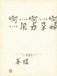 啊灬啊灬啊灬快灬用力孕妇