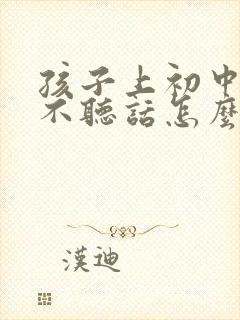 孩子上初中叛逆不听话怎么办