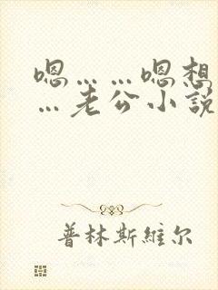 嗯……嗯想要……老公小说