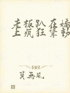 老板趴在娇妻身上疯狂耸动