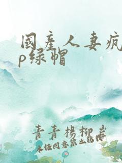 国产人妻疯狂3p绿帽