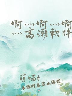 啊灬啊灬啊灬快灬高潮软件