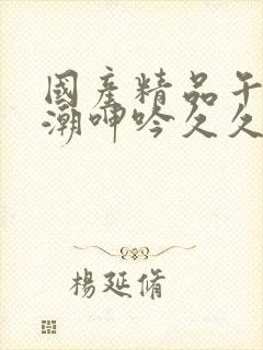 国产精品午夜高潮呻吟久久av