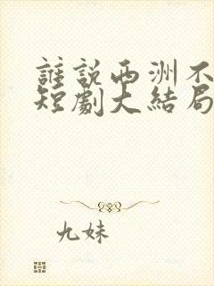 谁说西洲不知意短剧大结局