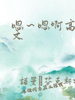 嗯～嗯啊高h辣文