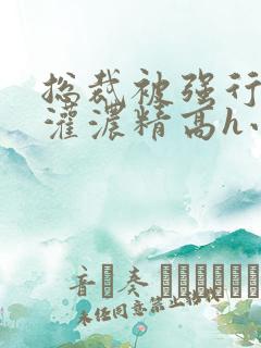 总裁被强行摁着灌浓精高h小说