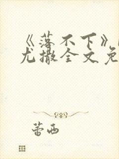 《落不下》by尤撒全文免费阅读小说