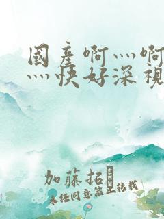 国产啊灬啊灬啊灬快好深视频