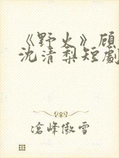 《野火》顾衍,沈清梨短剧免费观看