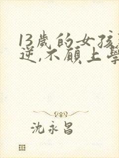 13岁的女孩叛逆,不愿上学,怎么办