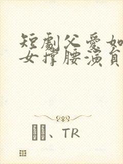 短剧父爱如山为女撑腰演员表