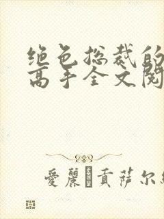 绝色总裁的超级高手全文阅读免费