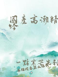 国产高潮精品呻吟