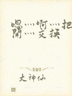 嗯灬啊灬把腿张开灬交换