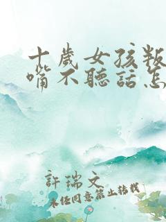 十岁女孩叛逆顶嘴不听话怎么办