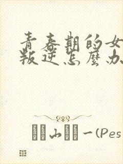 青春期的女孩子叛逆怎么办