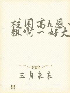 校园高h恩～好粗啊～好大h
